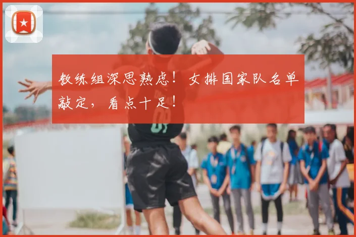 教练组深思熟虑！女排国家队名单敲定，看点十足！