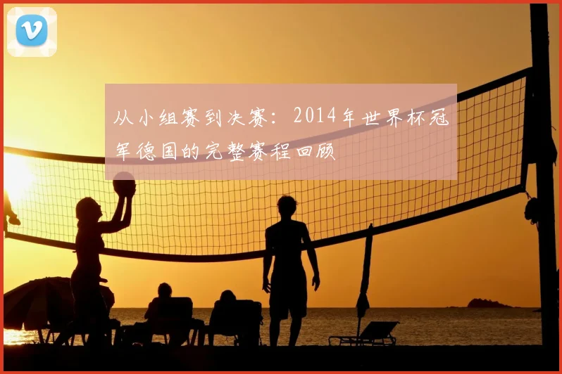从小组赛到决赛:2014年世界杯冠军德国的完整赛程回顾
