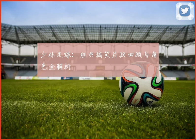 少林足球:经典搞笑片段回顾与角色全解析