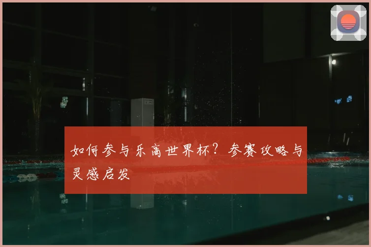 如何参与乐高世界杯?参赛攻略与灵感启发