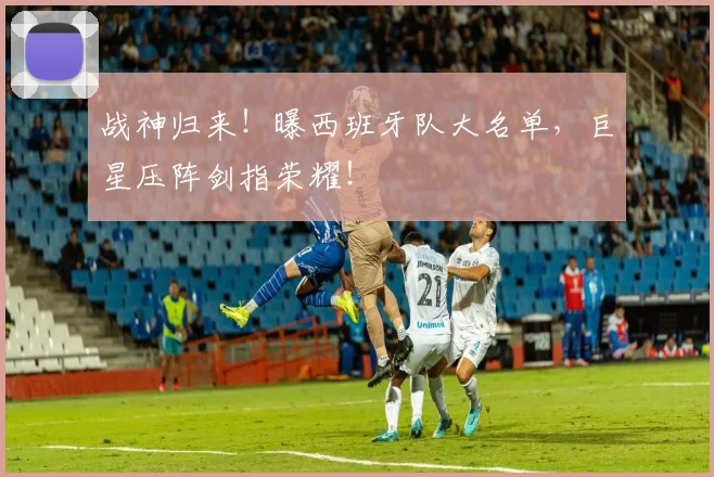 战神归来！曝西班牙队大名单，巨星压阵剑指荣耀！