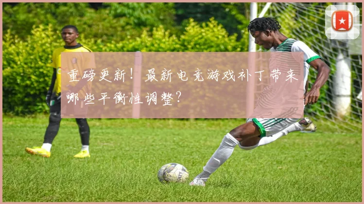 重磅更新!最新电竞游戏补丁带来哪些平衡性调整?