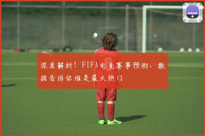 深度解析！FIFA电竞赛事预测，数据告诉你谁是最大热门