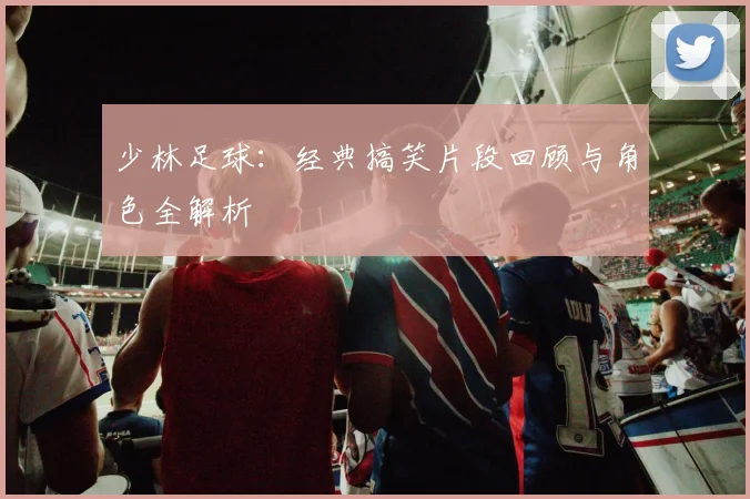 少林足球：经典搞笑片段回顾与角色全解析