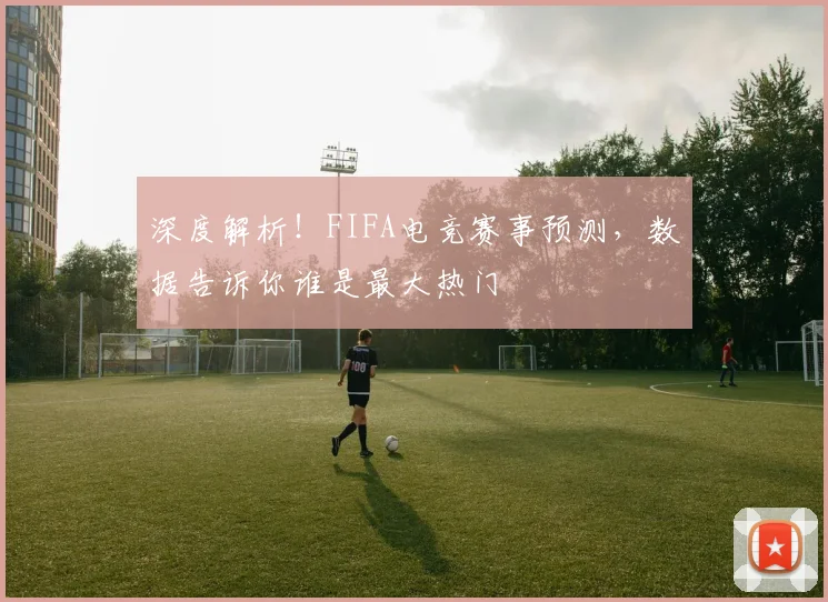 深度解析！FIFA电竞赛事预测，数据告诉你谁是最大热门